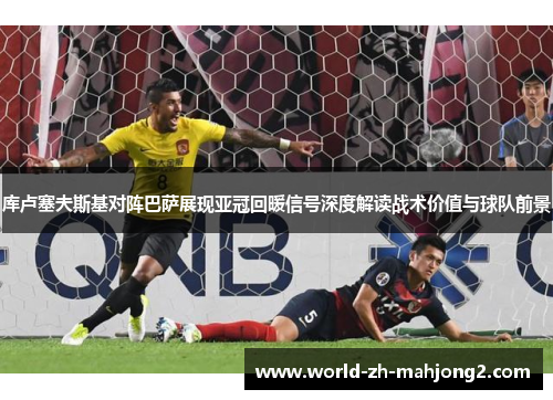 库卢塞夫斯基对阵巴萨展现亚冠回暖信号深度解读战术价值与球队前景