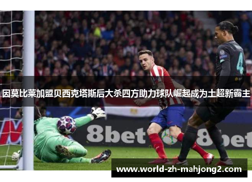 因莫比莱加盟贝西克塔斯后大杀四方助力球队崛起成为土超新霸主 因莫比莱加盟贝西克塔斯后大杀四方助力球队崛起成为土超新霸主