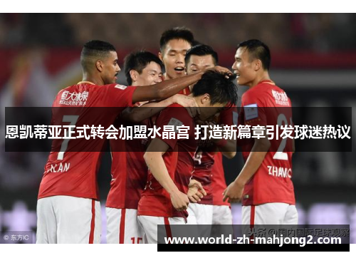 恩凯蒂亚正式转会加盟水晶宫 打造新篇章引发球迷热议