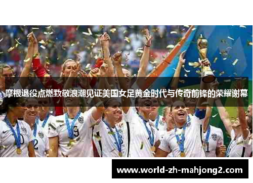 摩根退役点燃致敬浪潮见证美国女足黄金时代与传奇前锋的荣耀谢幕