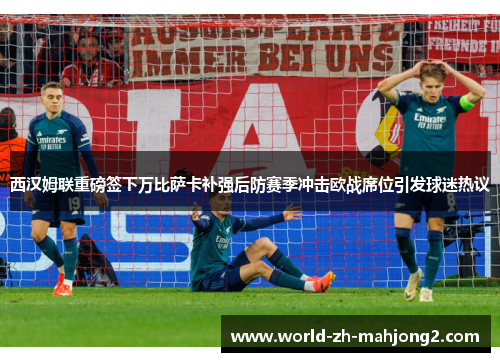 西汉姆联重磅签下万比萨卡补强后防赛季冲击欧战席位引发球迷热议