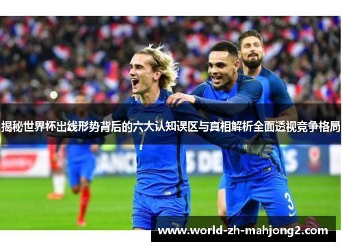 揭秘世界杯出线形势背后的六大认知误区与真相解析全面透视竞争格局