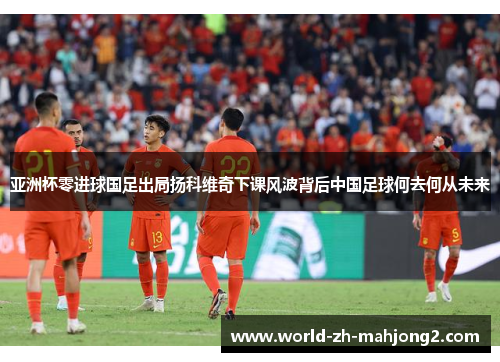 亚洲杯零进球国足出局扬科维奇下课风波背后中国足球何去何从未来 亚洲杯零进球国足出局扬科维奇下课风波背后中国足球何去何从未来
