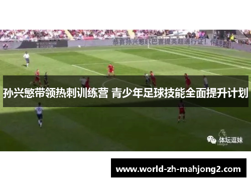 孙兴慜带领热刺训练营 青少年足球技能全面提升计划 孙兴慜带领热刺训练营 青少年足球技能全面提升计划
