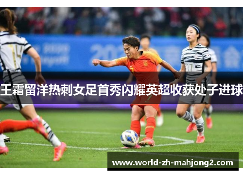 王霜留洋热刺女足首秀闪耀英超收获处子进球 王霜留洋热刺女足首秀闪耀英超收获处子进球